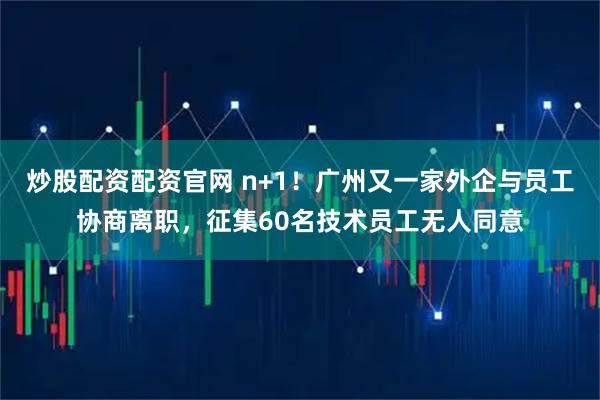 炒股配资配资官网 n+1！广州又一家外企与员工协商离职，征集60名技术员工无人同意