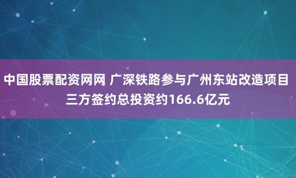 中国股票配资网网 广深铁路参与广州东站改造项目 三方签约总投资约166.6亿元