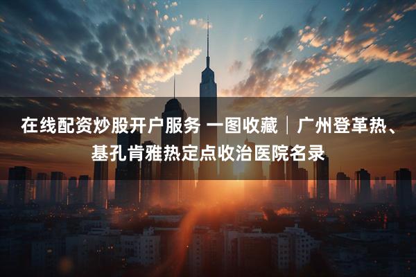 在线配资炒股开户服务 一图收藏│广州登革热、基孔肯雅热定点收治医院名录