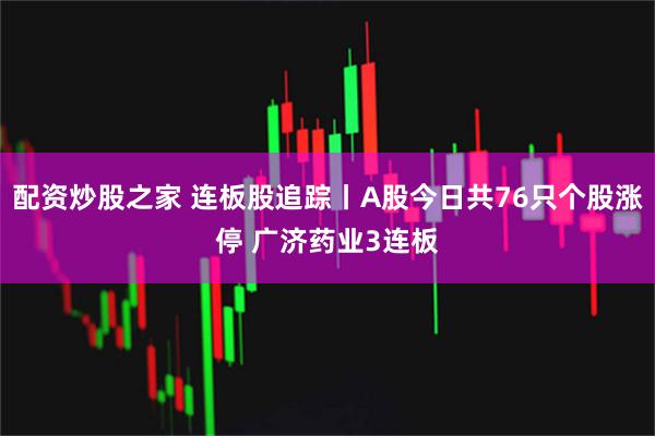 配资炒股之家 连板股追踪丨A股今日共76只个股涨停 广济药业3连板