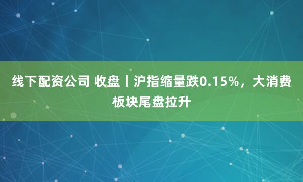 线下配资公司 收盘丨沪指缩量跌0.15%，大消费板块尾盘拉升